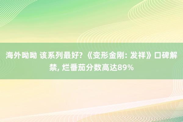 海外呦呦 该系列最好? 《变形金刚: 发祥》口碑解禁， 烂番茄分数高达89%