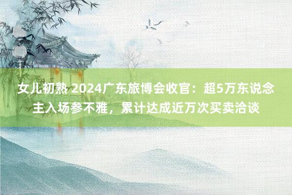 女儿初熟 2024广东旅博会收官：超5万东说念主入场参不雅，累计达成近万次买卖洽谈