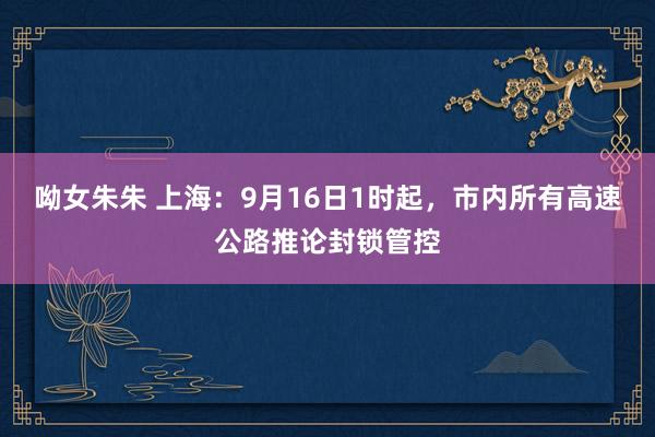 呦女朱朱 上海：9月16日1时起，市内所有高速公路推论封锁管控