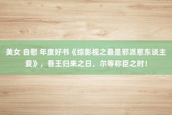 美女 自慰 年度好书《综影视之最是邪派惹东谈主爱》，吾王归来之日，尔等称臣之时！