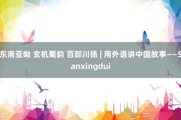 东南亚呦 玄机蜀韵 百部川扬 | 用外语讲中国故事——Sanxingdui