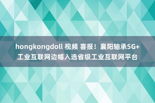 hongkongdoll 视频 喜报！襄阳轴承5G+工业互联网边幅入选省级工业互联网平台