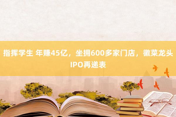 指挥学生 年赚45亿，坐拥600多家门店，徽菜龙头IPO再递表