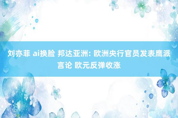 刘亦菲 ai换脸 邦达亚洲: 欧洲央行官员发表鹰派言论 欧元反弹收涨