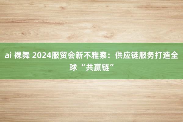 ai 裸舞 2024服贸会新不雅察：供应链服务打造全球 “共赢链”