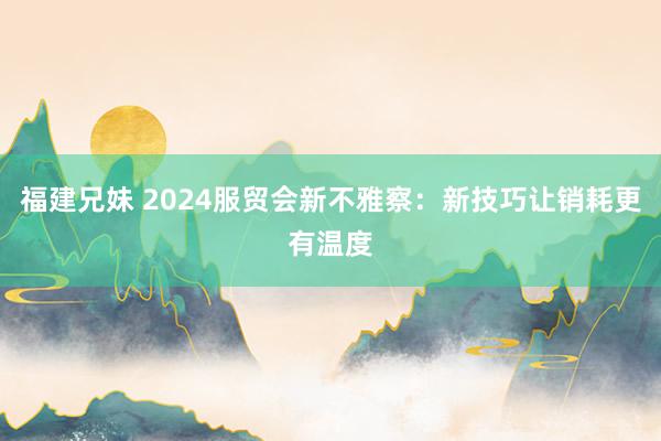 福建兄妹 2024服贸会新不雅察：新技巧让销耗更有温度