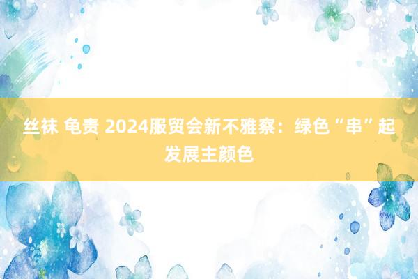 丝袜 龟责 2024服贸会新不雅察：绿色“串”起发展主颜色