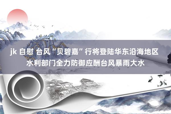 jk 自慰 台风“贝碧嘉”行将登陆华东沿海地区 水利部门全力防御应酬台风暴雨大水