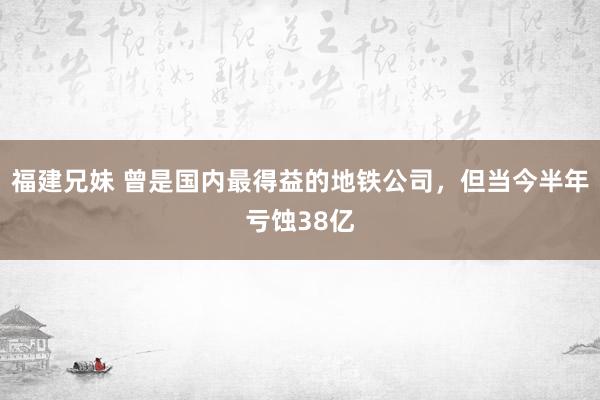 福建兄妹 曾是国内最得益的地铁公司，但当今半年亏蚀38亿