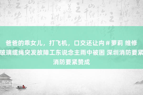 爸爸的乖女儿，打飞机，口交还让禸＃萝莉 维修外墙玻璃缆绳突发故障工东说念主雨中被困 深圳消防要紧赞成