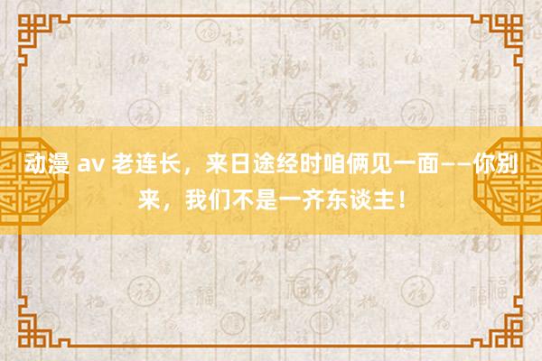 动漫 av 老连长，来日途经时咱俩见一面——你别来，我们不是一齐东谈主！