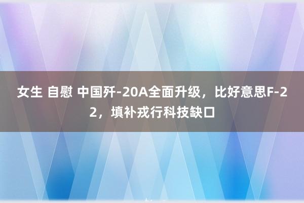 女生 自慰 中国歼-20A全面升级，比好意思F-22，填补戎行科技缺口