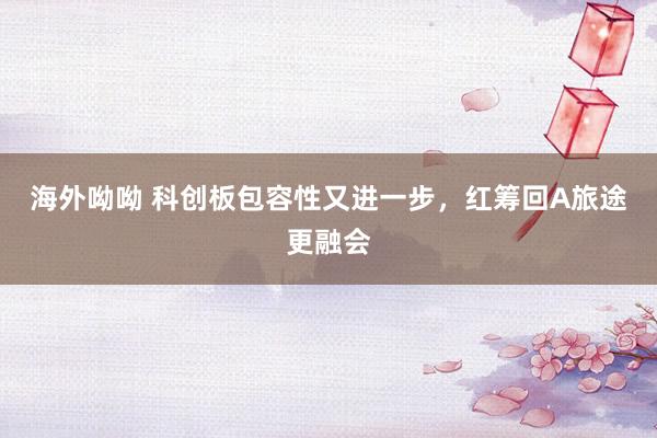 海外呦呦 科创板包容性又进一步，红筹回A旅途更融会