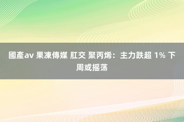 國產av 果凍傳媒 肛交 聚丙烯：主力跌超 1% 下周或摇荡