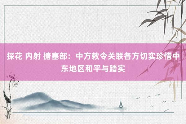 探花 内射 搪塞部：中方敕令关联各方切实珍惜中东地区和平与踏实