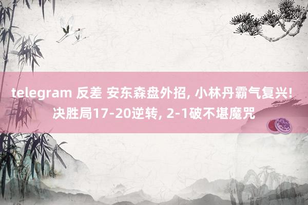 telegram 反差 安东森盘外招， 小林丹霸气复兴! 决胜局17-20逆转， 2-1破不堪魔咒