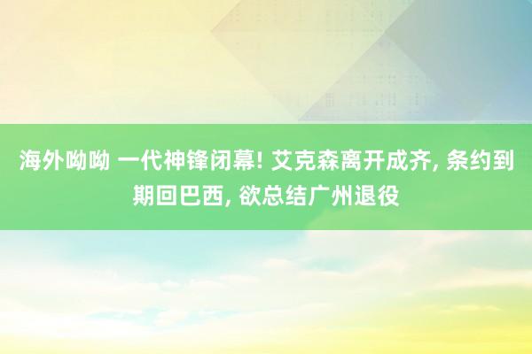 海外呦呦 一代神锋闭幕! 艾克森离开成齐， 条约到期回巴西， 欲总结广州退役