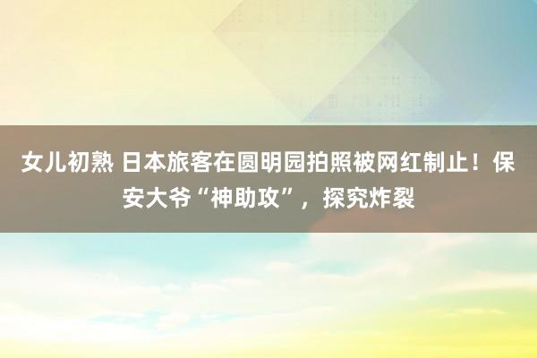 女儿初熟 日本旅客在圆明园拍照被网红制止！保安大爷“神助攻”，探究炸裂