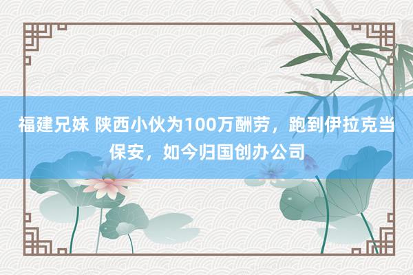 福建兄妹 陕西小伙为100万酬劳，跑到伊拉克当保安，如今归国创办公司