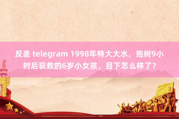 反差 telegram 1998年特大大水，抱树9小时后获救的6岁小女孩，目下怎么样了？