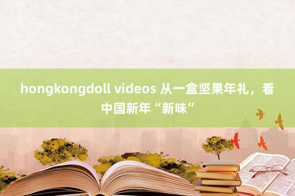 hongkongdoll videos 从一盒坚果年礼，看中国新年“新味”