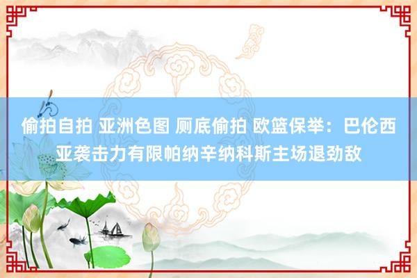 偷拍自拍 亚洲色图 厕底偷拍 欧篮保举：巴伦西亚袭击力有限帕纳辛纳科斯主场退劲敌