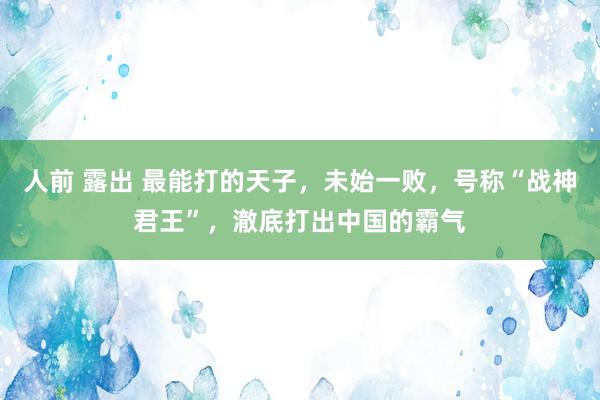 人前 露出 最能打的天子，未始一败，号称“战神君王”，澈底打出中国的霸气