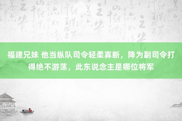 福建兄妹 他当纵队司令轻柔寡断，降为副司令打得绝不游荡，此东说念主是哪位将军