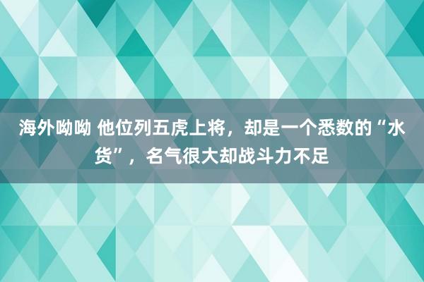 海外呦呦 他位列五虎上将，却是一个悉数的“水货”，名气很大却战斗力不足