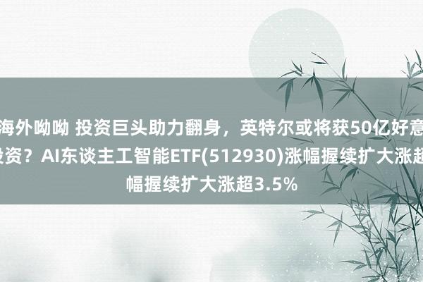 海外呦呦 投资巨头助力翻身，英特尔或将获50亿好意思元投资？AI东谈主工智能ETF(512930)涨幅握续扩大涨超3.5%