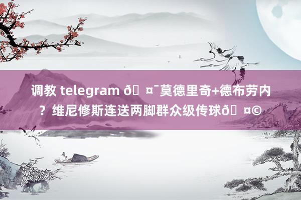 调教 telegram 🤯莫德里奇+德布劳内？维尼修斯连送两脚群众级传球🤩