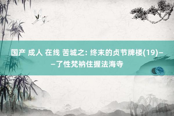 国产 成人 在线 苦城之: 终末的贞节牌楼(19)——了性梵衲住握法海寺