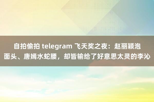 自拍偷拍 telegram 飞天奖之夜：赵丽颖泡面头、唐嫣水蛇腰，却皆输给了好意思太灵的李沁