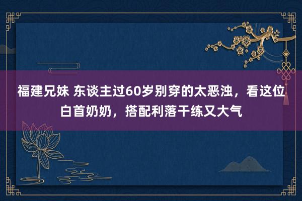 福建兄妹 东谈主过60岁别穿的太恶浊，看这位白首奶奶，搭配利落干练又大气