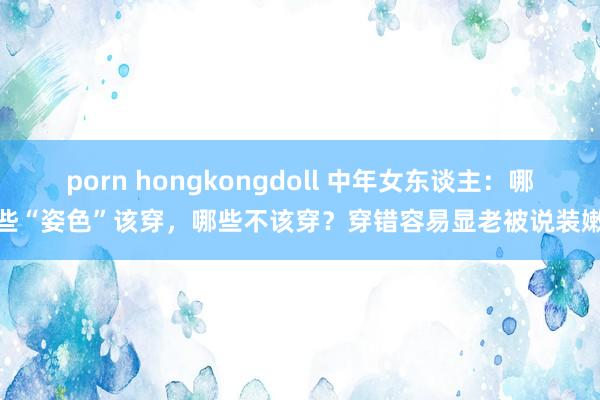 porn hongkongdoll 中年女东谈主：哪些“姿色”该穿，哪些不该穿？穿错容易显老被说装嫩