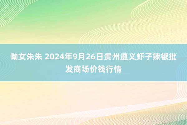 呦女朱朱 2024年9月26日贵州遵义虾子辣椒批发商场价钱行情