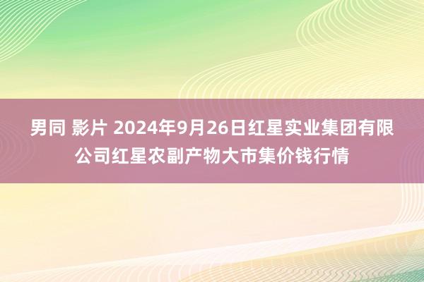 男同 影片 2024年9月26日红星实业集团有限公司红星农副产物大市集价钱行情