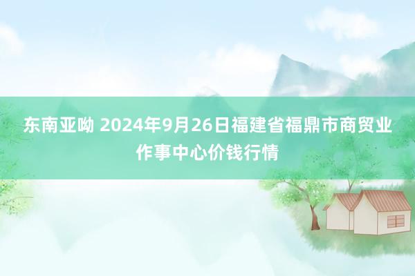 东南亚呦 2024年9月26日福建省福鼎市商贸业作事中心价钱行情