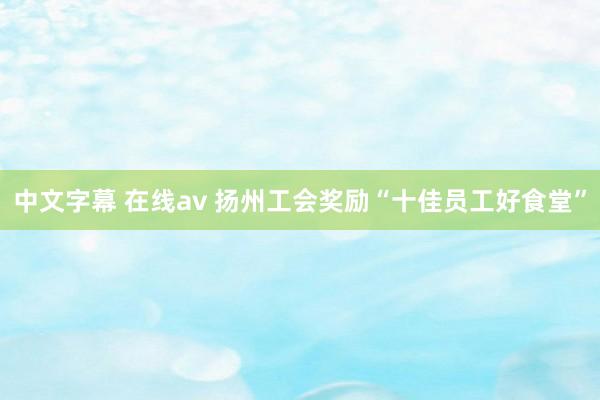 中文字幕 在线av 扬州工会奖励“十佳员工好食堂”