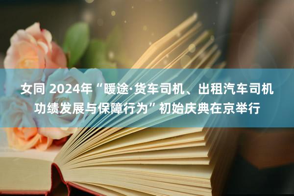 女同 2024年“暖途·货车司机、出租汽车司机功绩发展与保障行为”初始庆典在京举行