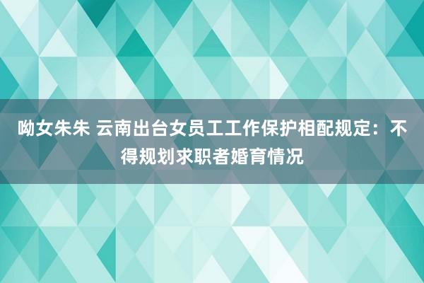 呦女朱朱 云南出台女员工工作保护相配规定：不得规划求职者婚育情况