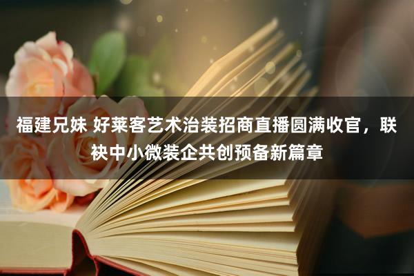 福建兄妹 好莱客艺术治装招商直播圆满收官，联袂中小微装企共创预备新篇章