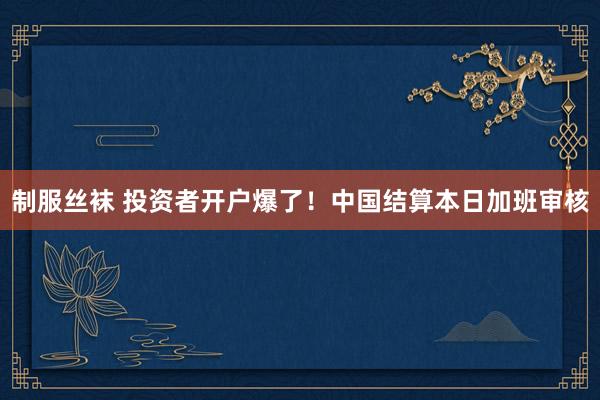 制服丝袜 投资者开户爆了！中国结算本日加班审核