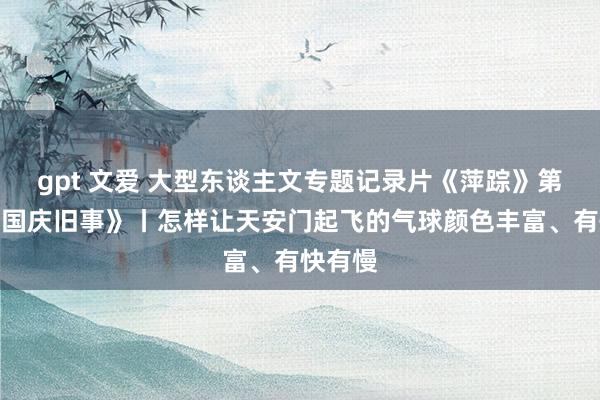 gpt 文爱 大型东谈主文专题记录片《萍踪》第一集《国庆旧事》丨怎样让天安门起飞的气球颜色丰富、有快有慢