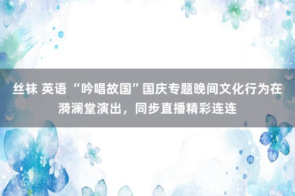 丝袜 英语 “吟唱故国”国庆专题晚间文化行为在漪澜堂演出，同步直播精彩连连