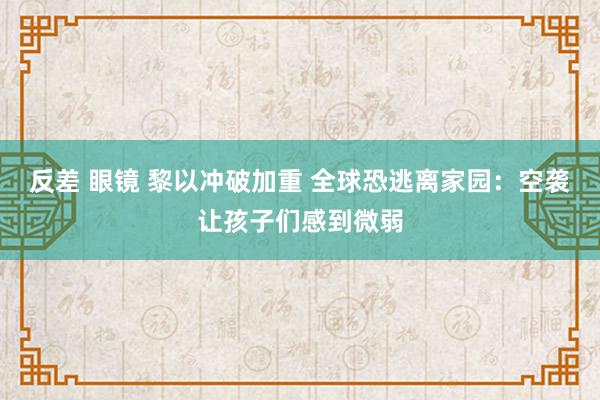 反差 眼镜 黎以冲破加重 全球恐逃离家园：空袭让孩子们感到微弱