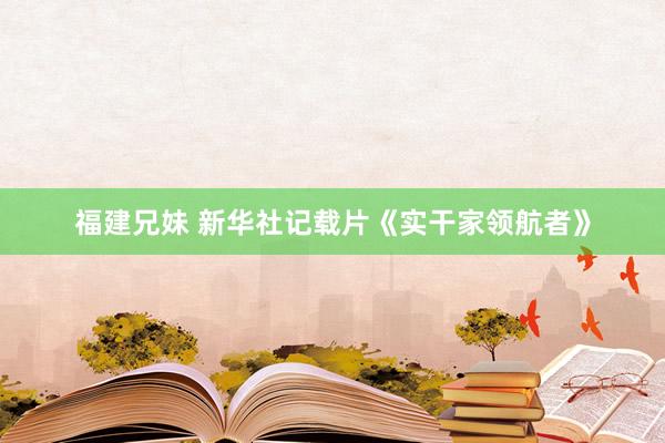 福建兄妹 新华社记载片《实干家领航者》