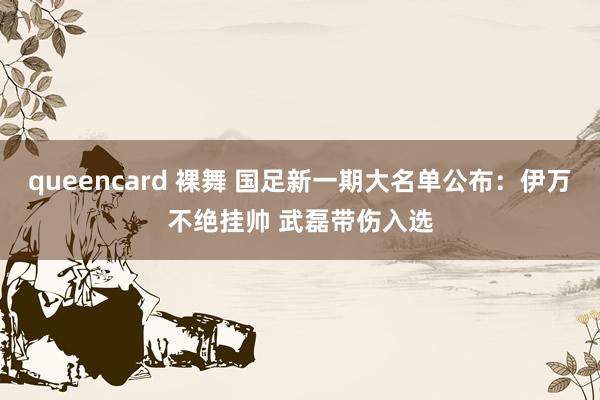 queencard 裸舞 国足新一期大名单公布：伊万不绝挂帅 武磊带伤入选