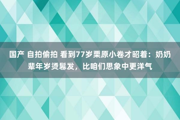 国产 自拍偷拍 看到77岁栗原小卷才昭着：奶奶辈年岁烫鬈发，比咱们思象中更洋气