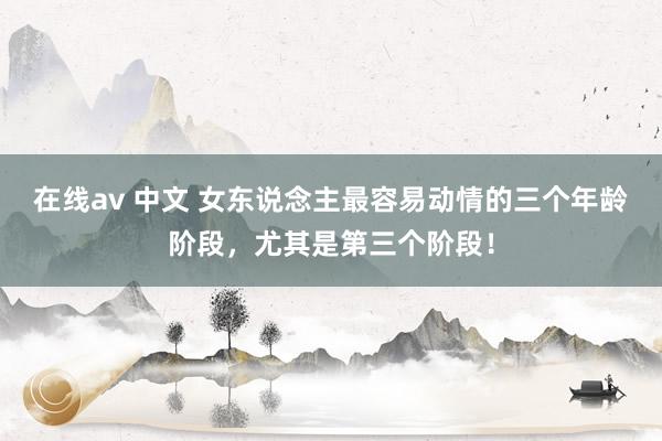 在线av 中文 女东说念主最容易动情的三个年龄阶段，尤其是第三个阶段！